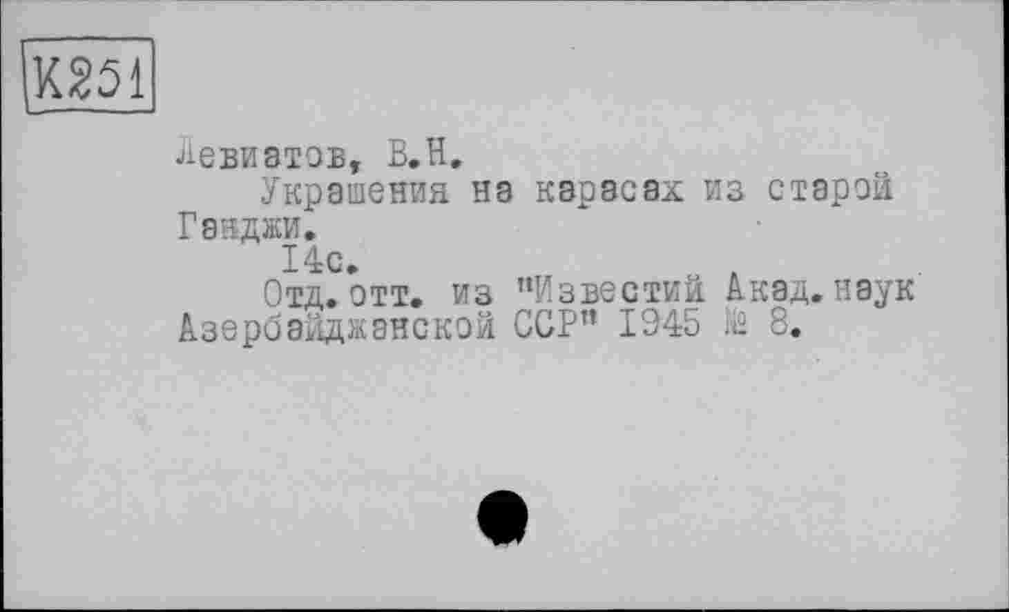 ﻿КЙ1
Левиатов, В.Н,
Украшения на карэсах из старой Ганджи.
14с.
Отд. отт. из ’’Известий Акад, наук Азербайджанской ССР” 1945 & 8.